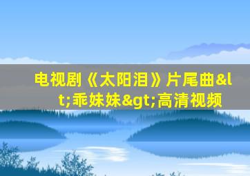 电视剧《太阳泪》片尾曲<乖妹妹>高清视频